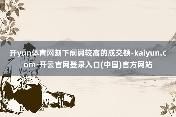 开yun体育网刻下阛阓较高的成交额-kaiyun.com-开云官网登录入口(中国)官方网站
