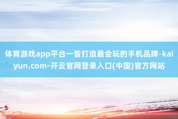 体育游戏app平台一皆打造最会玩的手机品牌-kaiyun.com-开云官网登录入口(中国)官方网站