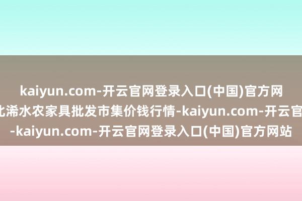 kaiyun.com-开云官网登录入口(中国)官方网站2025年8月30日湖北浠水农家具批发市集价钱行情-kaiyun.com-开云官网登录入口(中国)官方网站