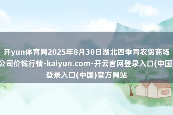 开yun体育网2025年8月30日湖北四季青农贸商场处理有限公司价钱行情-kaiyun.com-开云官网登录入口(中国)官方网站