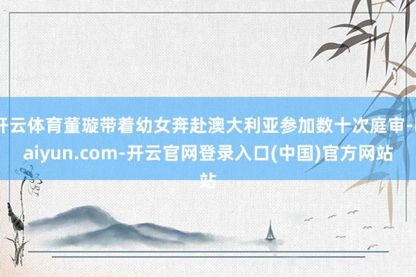 开云体育董璇带着幼女奔赴澳大利亚参加数十次庭审-kaiyun.com-开云官网登录入口(中国)官方网站