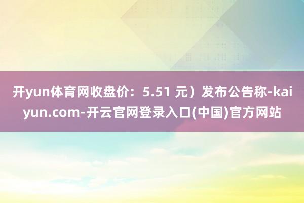 开yun体育网收盘价：5.51 元）发布公告称-kaiyun.com-开云官网登录入口(中国)官方网站