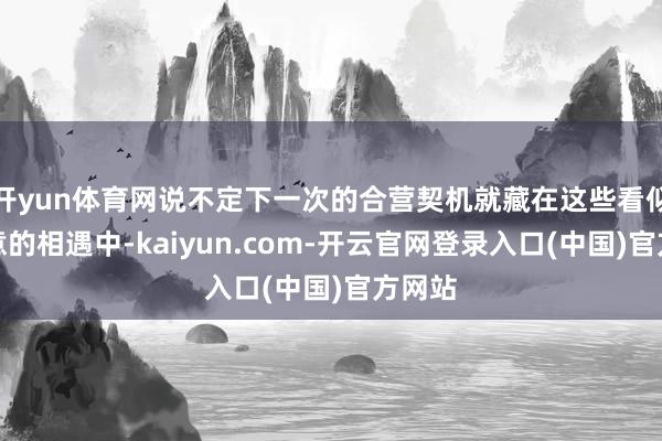 开yun体育网说不定下一次的合营契机就藏在这些看似不经意的相遇中-kaiyun.com-开云官网登录入口(中国)官方网站
