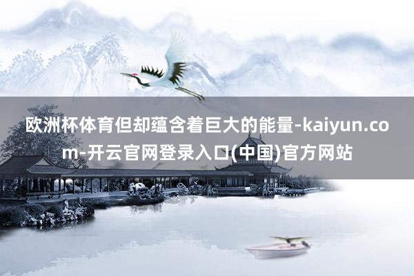 欧洲杯体育但却蕴含着巨大的能量-kaiyun.com-开云官网登录入口(中国)官方网站