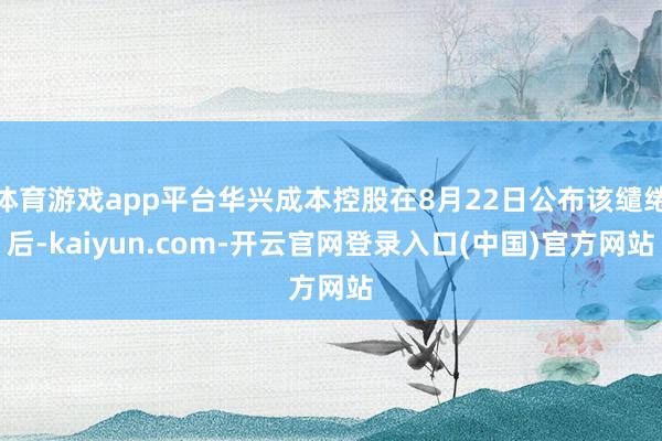 体育游戏app平台华兴成本控股在8月22日公布该缱绻后-kaiyun.com-开云官网登录入口(中国)官方网站