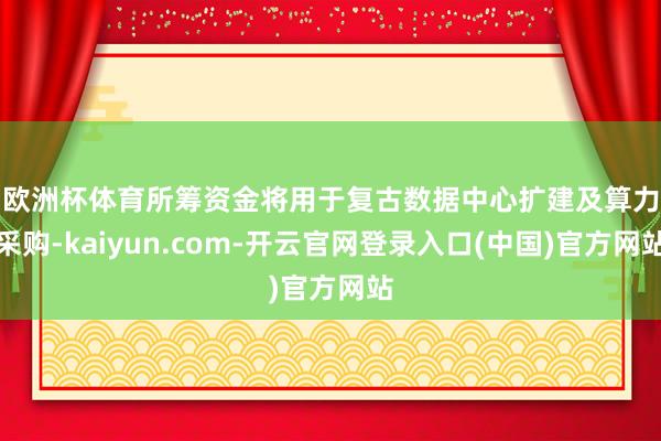 欧洲杯体育　　所筹资金将用于复古数据中心扩建及算力采购-kaiyun.com-开云官网登录入口(中国)官方网站