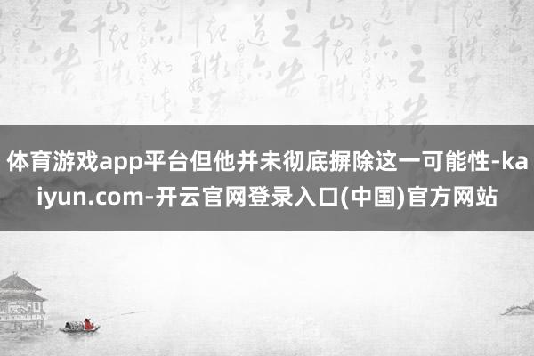 体育游戏app平台但他并未彻底摒除这一可能性-kaiyun.com-开云官网登录入口(中国)官方网站