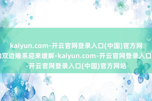 kaiyun.com-开云官网登录入口(中国)官方网站全球最紧要的双边陲系迎来缓解-kaiyun.com-开云官网登录入口(中国)官方网站