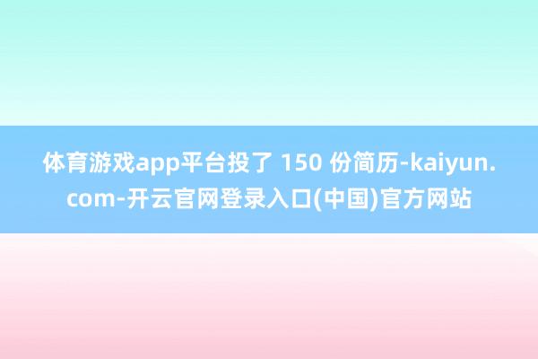 体育游戏app平台投了 150 份简历-kaiyun.com-开云官网登录入口(中国)官方网站