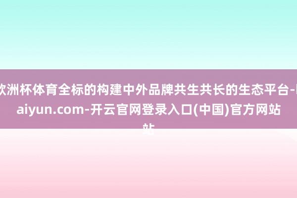 欧洲杯体育全标的构建中外品牌共生共长的生态平台-kaiyun.com-开云官网登录入口(中国)官方网站