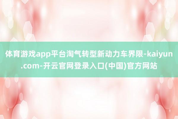 体育游戏app平台淘气转型新动力车界限-kaiyun.com-开云官网登录入口(中国)官方网站