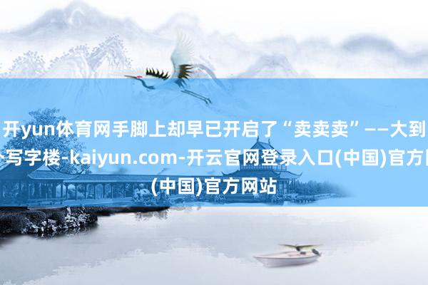开yun体育网手脚上却早已开启了“卖卖卖”——大到城外写字楼-kaiyun.com-开云官网登录入口(中国)官方网站