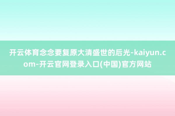 开云体育念念要复原大清盛世的后光-kaiyun.com-开云官网登录入口(中国)官方网站