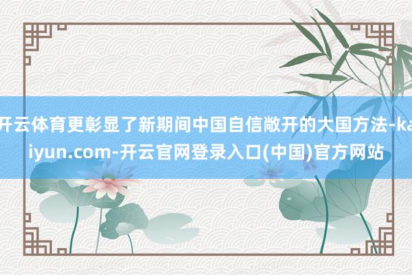 开云体育更彰显了新期间中国自信敞开的大国方法-kaiyun.com-开云官网登录入口(中国)官方网站