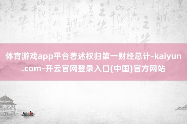 体育游戏app平台著述权归第一财经总计-kaiyun.com-开云官网登录入口(中国)官方网站