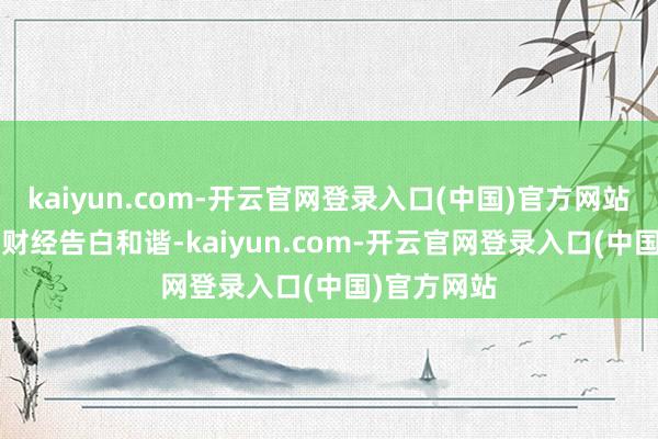 kaiyun.com-开云官网登录入口(中国)官方网站举报 第一财经告白和谐-kaiyun.com-开云官网登录入口(中国)官方网站