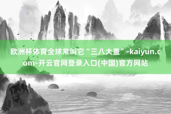 欧洲杯体育全球常叫它“三八大盖”-kaiyun.com-开云官网登录入口(中国)官方网站