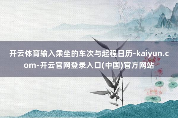 开云体育输入乘坐的车次与起程日历-kaiyun.com-开云官网登录入口(中国)官方网站
