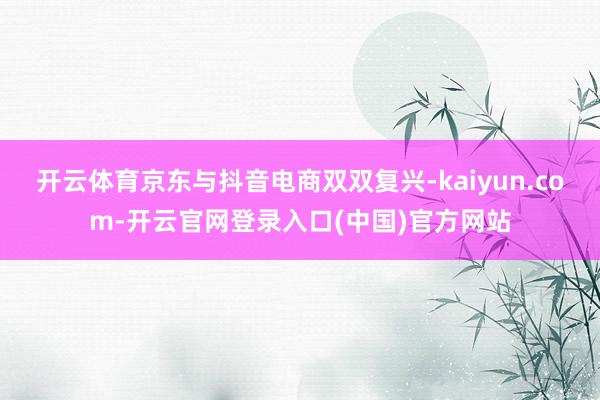 开云体育京东与抖音电商双双复兴-kaiyun.com-开云官网登录入口(中国)官方网站