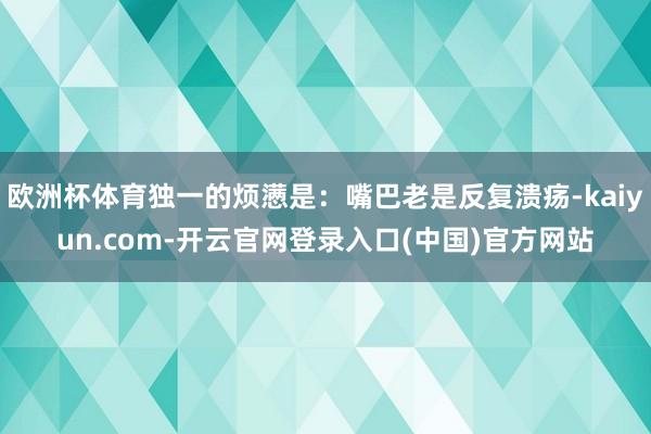 欧洲杯体育独一的烦懑是:嘴巴老是反复溃疡-kaiyun.com-开云官网登录入口(中国)官方网站