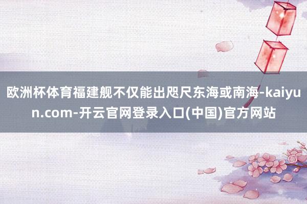 欧洲杯体育福建舰不仅能出咫尺东海或南海-kaiyun.com-开云官网登录入口(中国)官方网站