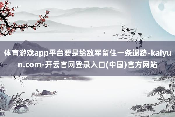 体育游戏app平台要是给敌军留住一条退路-kaiyun.com-开云官网登录入口(中国)官方网站