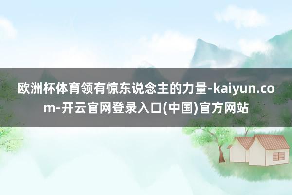 欧洲杯体育领有惊东说念主的力量-kaiyun.com-开云官网登录入口(中国)官方网站
