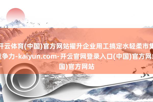 开云体育(中国)官方网站擢升企业用工搞定水轻柔市集竞争力-kaiyun.com-开云官网登录入口(中国)官方网站