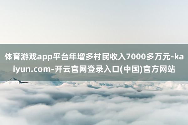 体育游戏app平台年增多村民收入7000多万元-kaiyun.com-开云官网登录入口(中国)官方网站