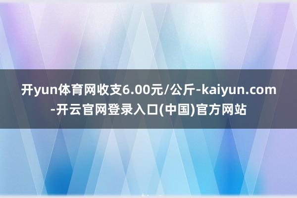 开yun体育网收支6.00元/公斤-kaiyun.com-开云官网登录入口(中国)官方网站