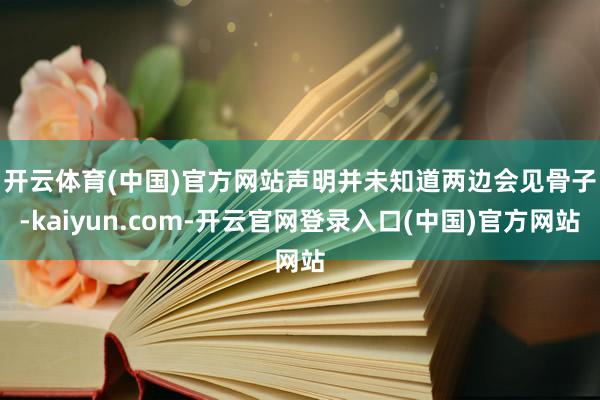 开云体育(中国)官方网站 声明并未知道两边会见骨子-kaiyun.com-开云官网登录入口(中国)官方网站