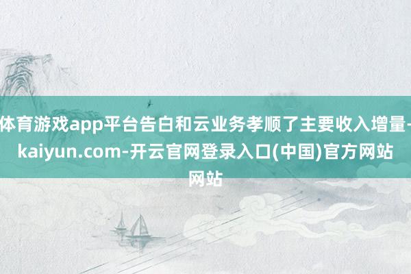 体育游戏app平台告白和云业务孝顺了主要收入增量-kaiyun.com-开云官网登录入口(中国)官方网站