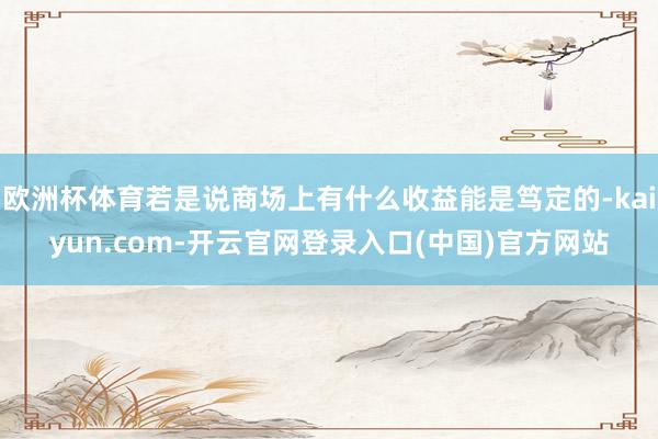 欧洲杯体育若是说商场上有什么收益能是笃定的-kaiyun.com-开云官网登录入口(中国)官方网站