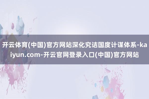 开云体育(中国)官方网站深化究诘国度计谋体系-kaiyun.com-开云官网登录入口(中国)官方网站