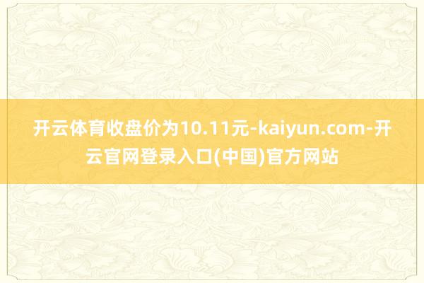 开云体育收盘价为10.11元-kaiyun.com-开云官网登录入口(中国)官方网站