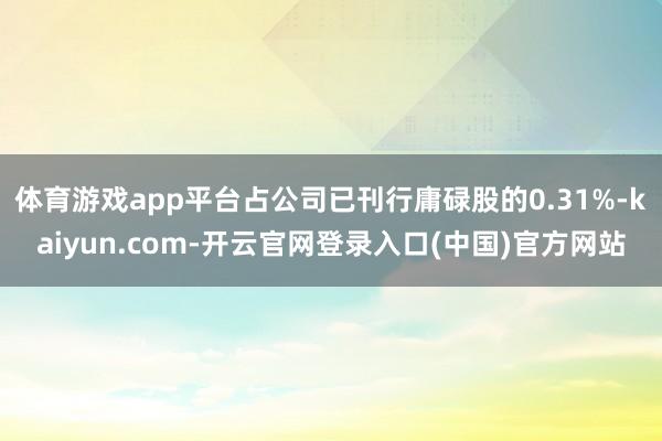 体育游戏app平台占公司已刊行庸碌股的0.31%-kaiyun.com-开云官网登录入口(中国)官方网站