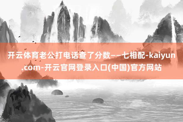 开云体育老公打电话查了分数——七相配-kaiyun.com-开云官网登录入口(中国)官方网站