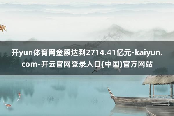 开yun体育网金额达到2714.41亿元-kaiyun.com-开云官网登录入口(中国)官方网站