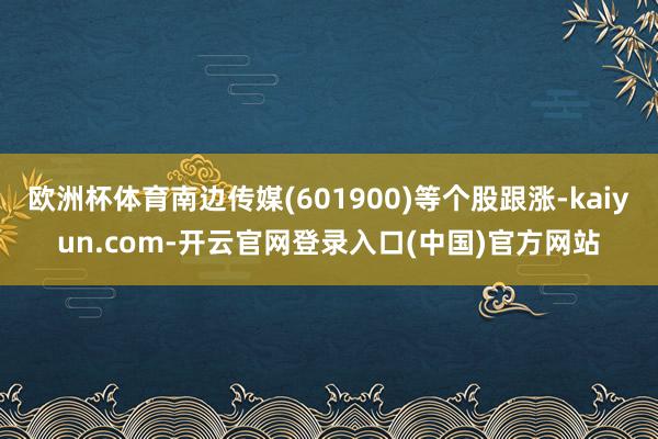欧洲杯体育南边传媒(601900)等个股跟涨-kaiyun.com-开云官网登录入口(中国)官方网站