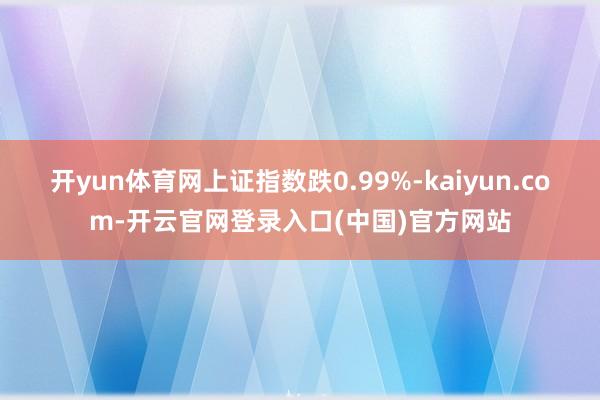 开yun体育网上证指数跌0.99%-kaiyun.com-开云官网登录入口(中国)官方网站