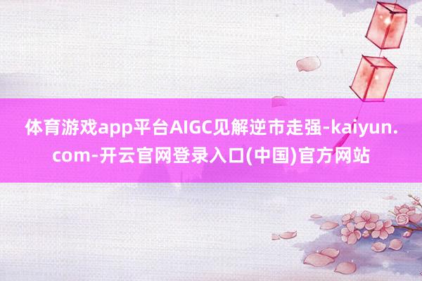 体育游戏app平台AIGC见解逆市走强-kaiyun.com-开云官网登录入口(中国)官方网站