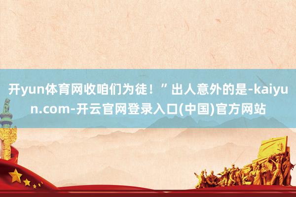 开yun体育网收咱们为徒!”出人意外的是-kaiyun.com-开云官网登录入口(中国)官方网站