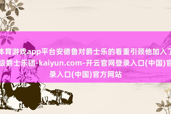 体育游戏app平台安德鲁对爵士乐的看重引颈他加入了校内顶级爵士乐团-kaiyun.com-开云官网登录入口(中国)官方网站