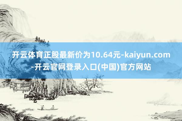 开云体育正股最新价为10.64元-kaiyun.com-开云官网登录入口(中国)官方网站