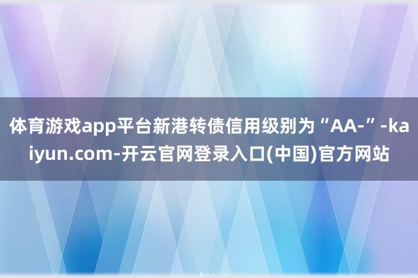 体育游戏app平台新港转债信用级别为“AA-”-kaiyun.com-开云官网登录入口(中国)官方网站