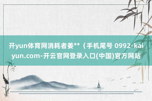 开yun体育网消耗者姜**(手机尾号 0992-kaiyun.com-开云官网登录入口(中国)官方网站
