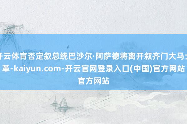 开云体育否定叙总统巴沙尔·阿萨德将离开叙齐门大马士革-kaiyun.com-开云官网登录入口(中国)官方网站