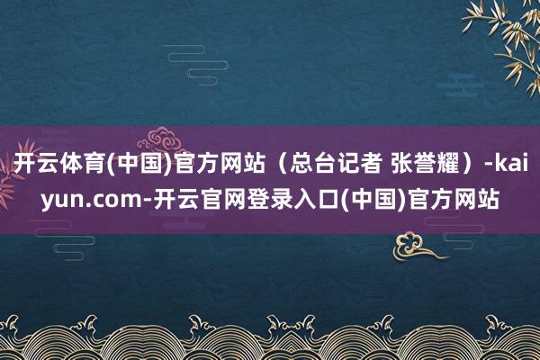 开云体育(中国)官方网站（总台记者 张誉耀）-kaiyun.com-开云官网登录入口(中国)官方网站