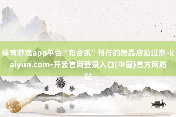 体育游戏app平台“和合系”刊行的居品启动过期-kaiyun.com-开云官网登录入口(中国)官方网站