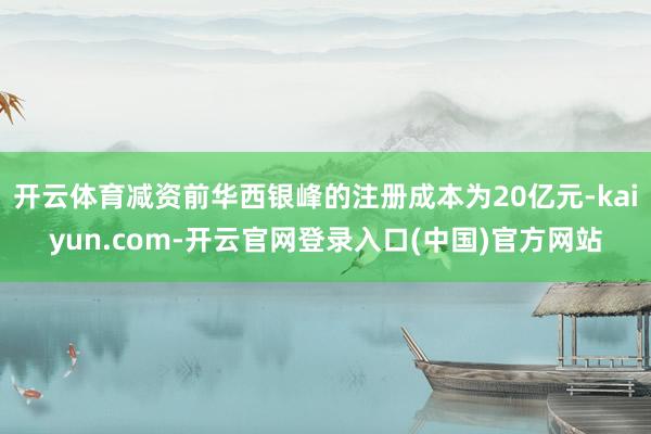 开云体育减资前华西银峰的注册成本为20亿元-kaiyun.com-开云官网登录入口(中国)官方网站